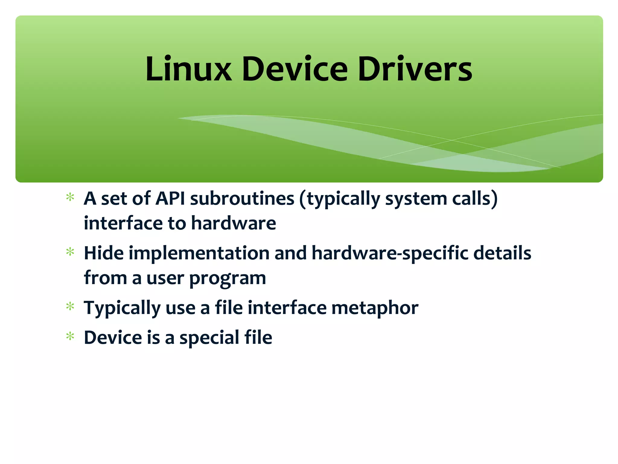 ∗ A set of API subroutines (typically system calls)
interface to hardware
∗ Hide implementation and hardware-specific details
from a user program
∗ Typically use a file interface metaphor
∗ Device is a special file
Linux Device Drivers
 