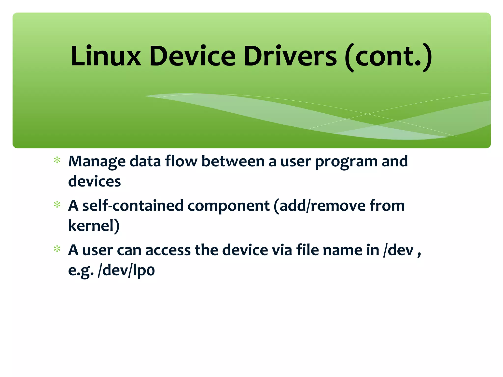 ∗ Manage data flow between a user program and
devices
∗ A self-contained component (add/remove from
kernel)
∗ A user can access the device via file name in /dev ,
e.g. /dev/lp0
Linux Device Drivers (cont.)
 