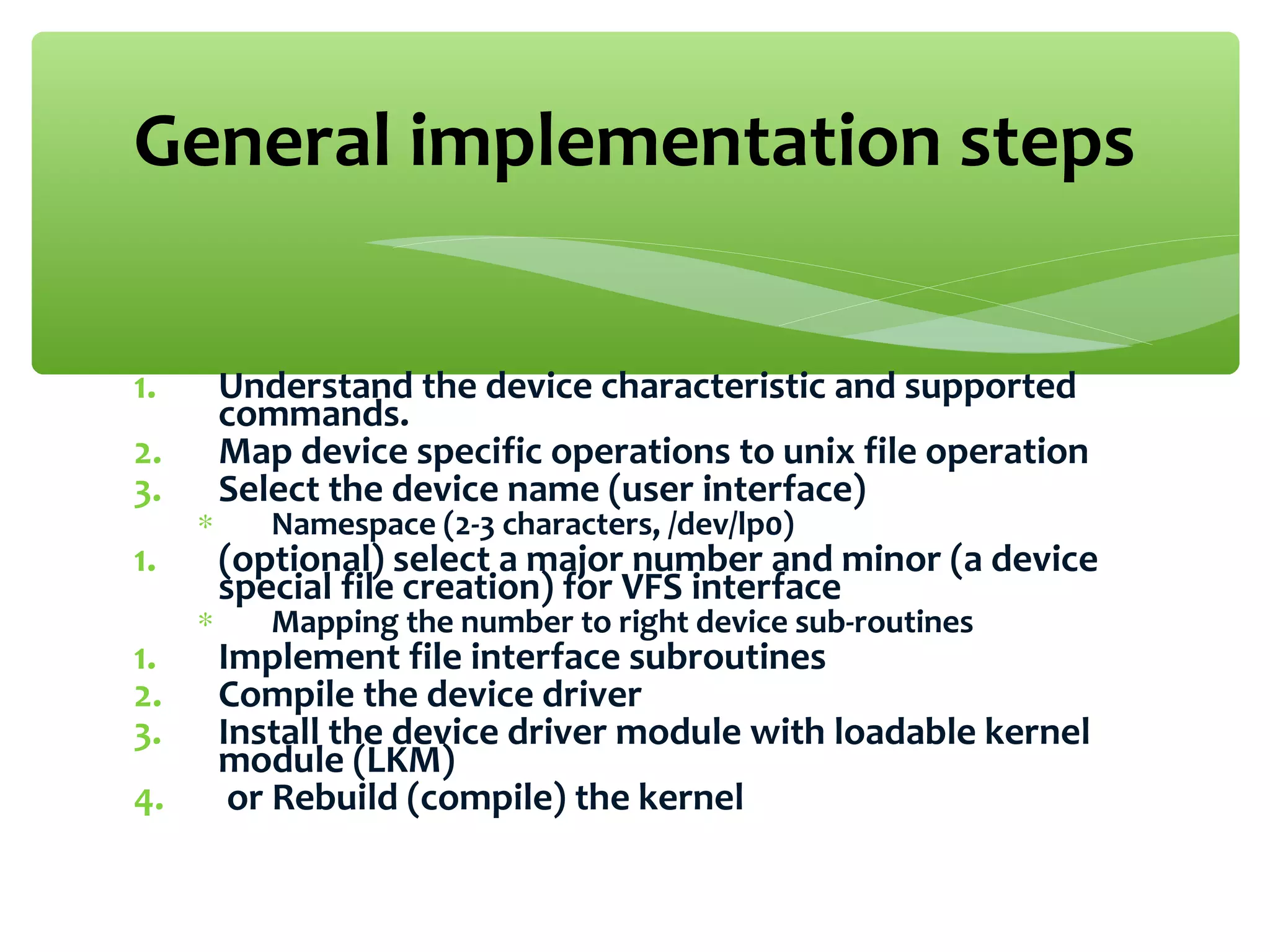1. Understand the device characteristic and supported
commands.
2. Map device specific operations to unix file operation
3. Select the device name (user interface)
∗ Namespace (2-3 characters, /dev/lp0)
1. (optional) select a major number and minor (a device
special file creation) for VFS interface
∗ Mapping the number to right device sub-routines
1. Implement file interface subroutines
2. Compile the device driver
3. Install the device driver module with loadable kernel
module (LKM)
4. or Rebuild (compile) the kernel
General implementation steps
 