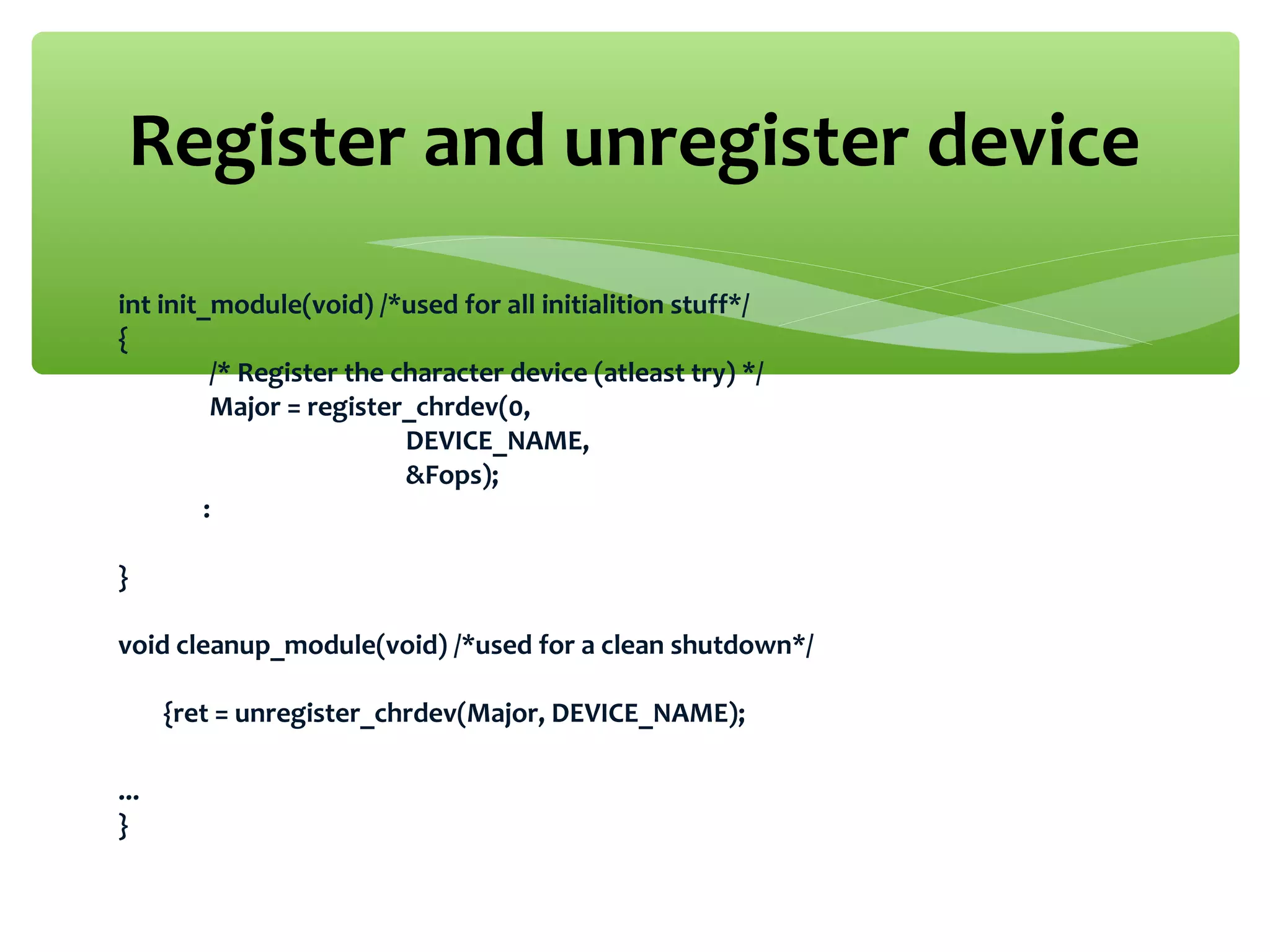 int init_module(void) /*used for all initialition stuff*/
{
/* Register the character device (atleast try) */
Major = register_chrdev(0,
DEVICE_NAME,
&Fops);
:
}
void cleanup_module(void) /*used for a clean shutdown*/
{ret = unregister_chrdev(Major, DEVICE_NAME);
...
}
Register and unregister device
 