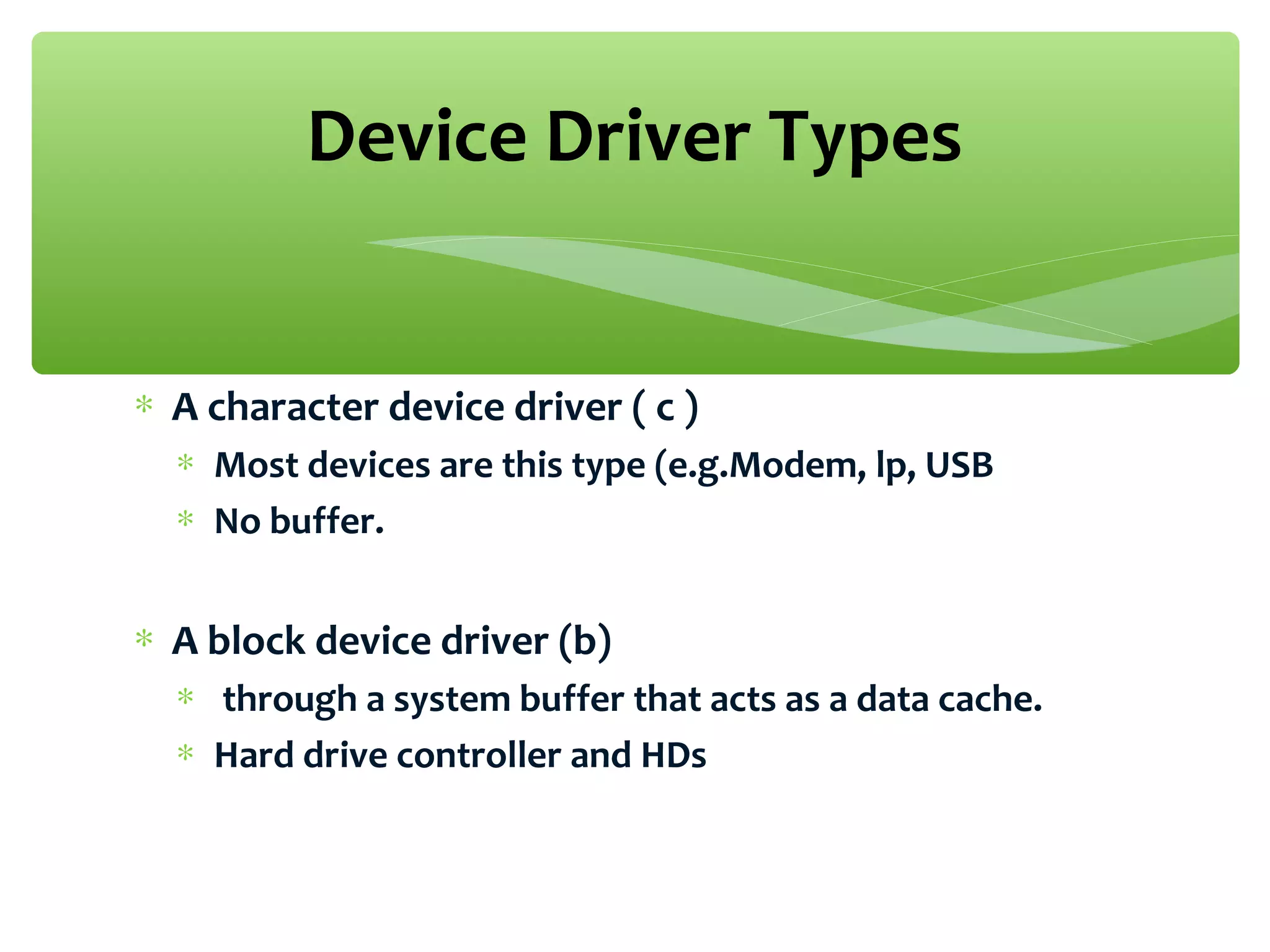 ∗ A character device driver ( c )
∗ Most devices are this type (e.g.Modem, lp, USB
∗ No buffer.
∗ A block device driver (b)
∗ through a system buffer that acts as a data cache.
∗ Hard drive controller and HDs
Device Driver Types
 