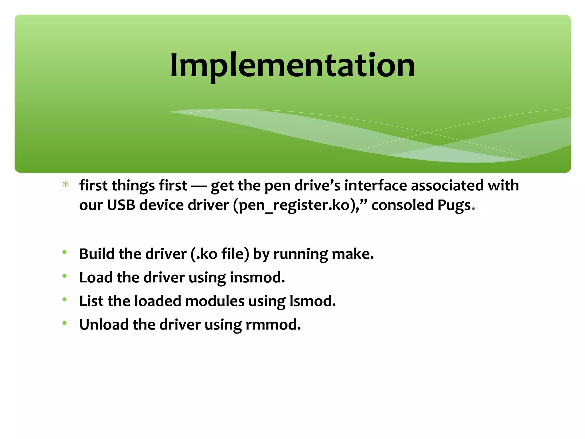∗ first things first — get the pen drive’s interface associated with
our USB device driver (pen_register.ko),” consoled Pugs.
• Build the driver (.ko file) by running make.
• Load the driver using insmod.
• List the loaded modules using lsmod.
• Unload the driver using rmmod.
Implementation
 