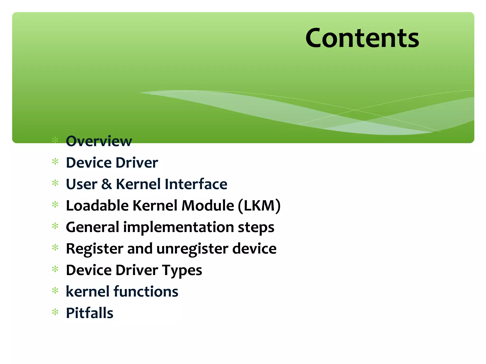 ∗ Overview
∗ Device Driver
∗ User & Kernel Interface
∗ Loadable Kernel Module (LKM)
∗ General implementation steps
∗ Register and unregister device
∗ Device Driver Types
∗ kernel functions
∗ Pitfalls
Contents
 