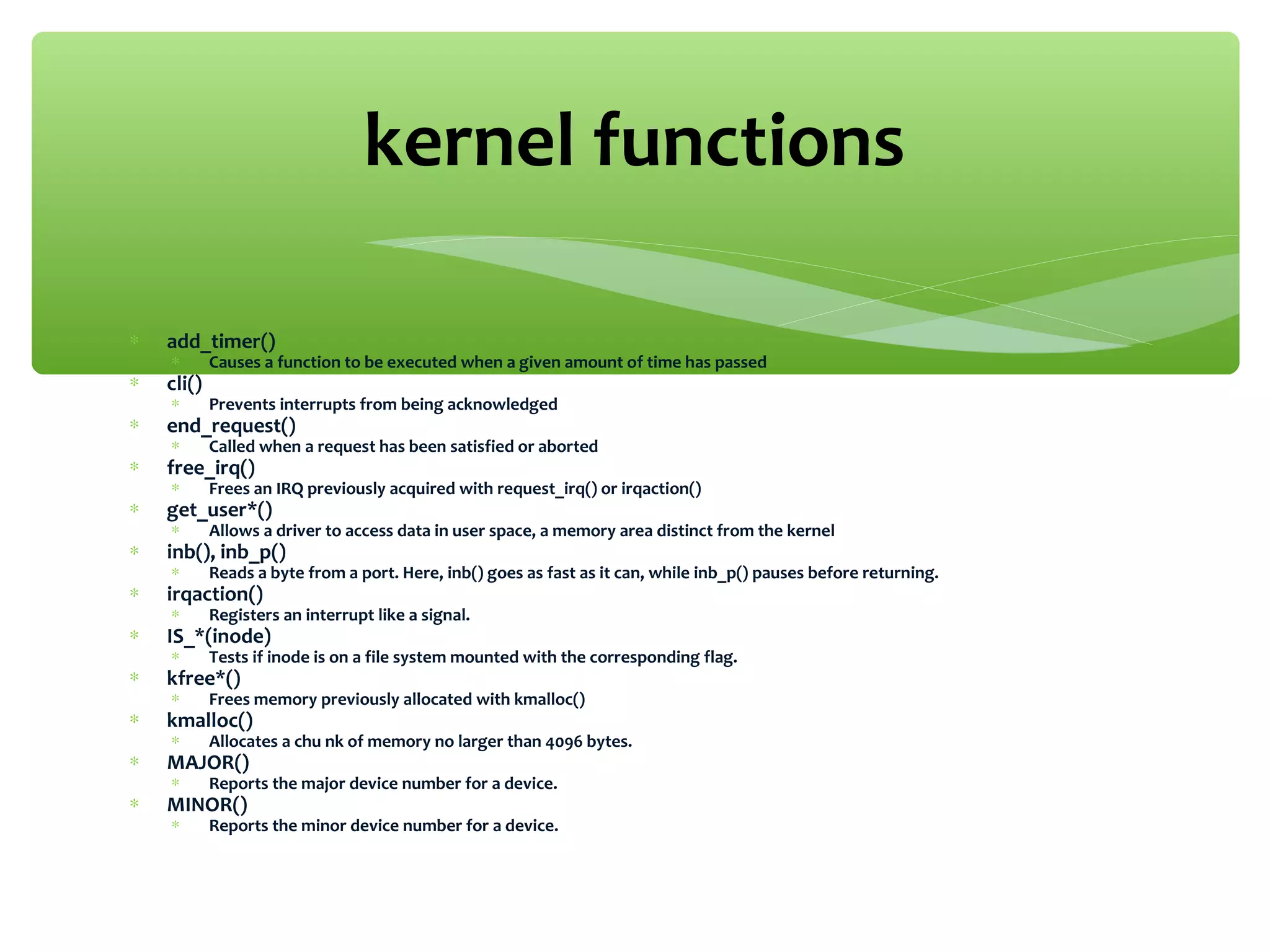 ∗ add_timer()
∗ Causes a function to be executed when a given amount of time has passed
∗ cli()
∗ Prevents interrupts from being acknowledged
∗ end_request()
∗ Called when a request has been satisfied or aborted
∗ free_irq()
∗ Frees an IRQ previously acquired with request_irq() or irqaction()
∗ get_user*()
∗ Allows a driver to access data in user space, a memory area distinct from the kernel
∗ inb(), inb_p()
∗ Reads a byte from a port. Here, inb() goes as fast as it can, while inb_p() pauses before returning.
∗ irqaction()
∗ Registers an interrupt like a signal.
∗ IS_*(inode)
∗ Tests if inode is on a file system mounted with the corresponding flag.
∗ kfree*()
∗ Frees memory previously allocated with kmalloc()
∗ kmalloc()
∗ Allocates a chu nk of memory no larger than 4096 bytes.
∗ MAJOR()
∗ Reports the major device number for a device.
∗ MINOR()
∗ Reports the minor device number for a device.
kernel functions
 