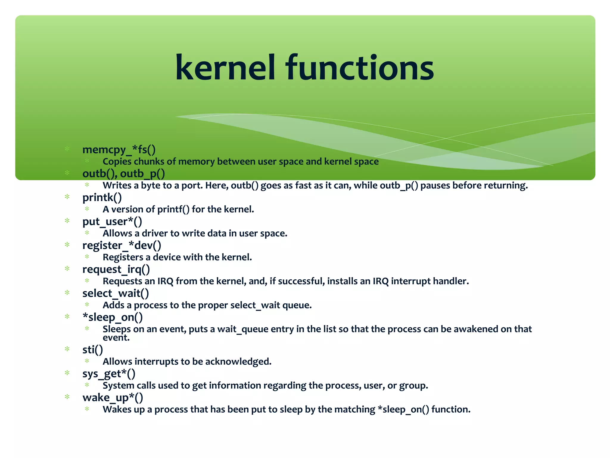 ∗ memcpy_*fs()
∗ Copies chunks of memory between user space and kernel space
∗ outb(), outb_p()
∗ Writes a byte to a port. Here, outb() goes as fast as it can, while outb_p() pauses before returning.
∗ printk()
∗ A version of printf() for the kernel.
∗ put_user*()
∗ Allows a driver to write data in user space.
∗ register_*dev()
∗ Registers a device with the kernel.
∗ request_irq()
∗ Requests an IRQ from the kernel, and, if successful, installs an IRQ interrupt handler.
∗ select_wait()
∗ Adds a process to the proper select_wait queue.
∗ *sleep_on()
∗ Sleeps on an event, puts a wait_queue entry in the list so that the process can be awakened on that
event.
∗ sti()
∗ Allows interrupts to be acknowledged.
∗ sys_get*()
∗ System calls used to get information regarding the process, user, or group.
∗ wake_up*()
∗ Wakes up a process that has been put to sleep by the matching *sleep_on() function.
kernel functions
 