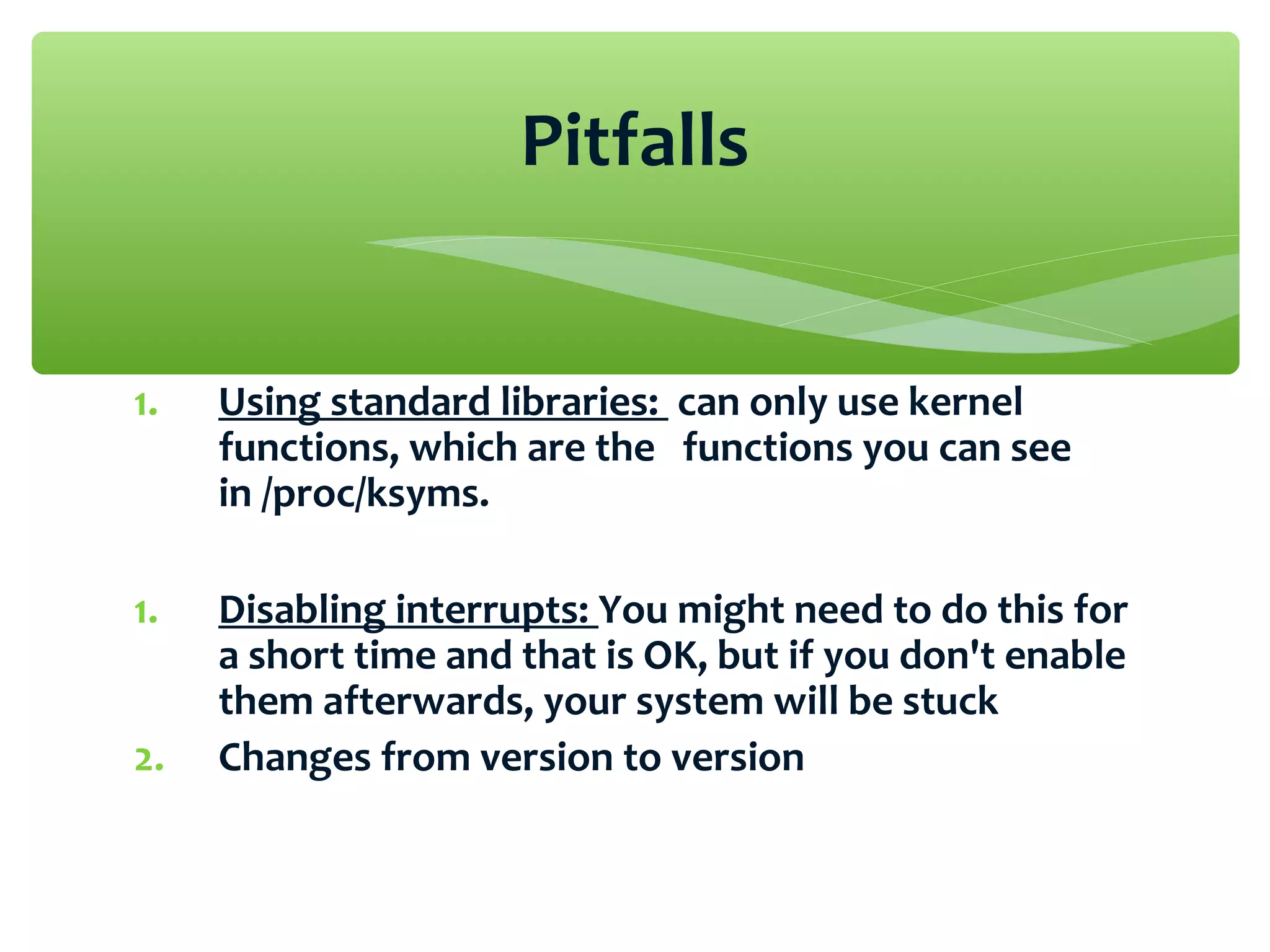 1. Using standard libraries: can only use kernel
functions, which are the functions you can see
in /proc/ksyms.
1. Disabling interrupts: You might need to do this for
a short time and that is OK, but if you don't enable
them afterwards, your system will be stuck
2. Changes from version to version
Pitfalls
 