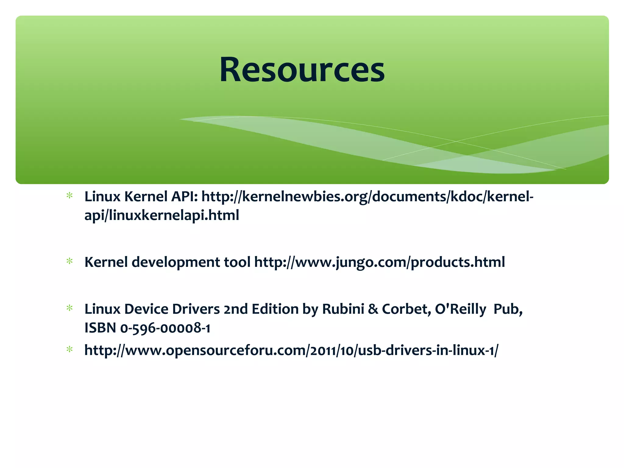 ∗ Linux Kernel API: http://kernelnewbies.org/documents/kdoc/kernel-
api/linuxkernelapi.html
∗ Kernel development tool http://www.jungo.com/products.html
∗ Linux Device Drivers 2nd Edition by Rubini & Corbet, O'Reilly Pub,
ISBN 0-596-00008-1
∗ http://www.opensourceforu.com/2011/10/usb-drivers-in-linux-1/
Resources
 