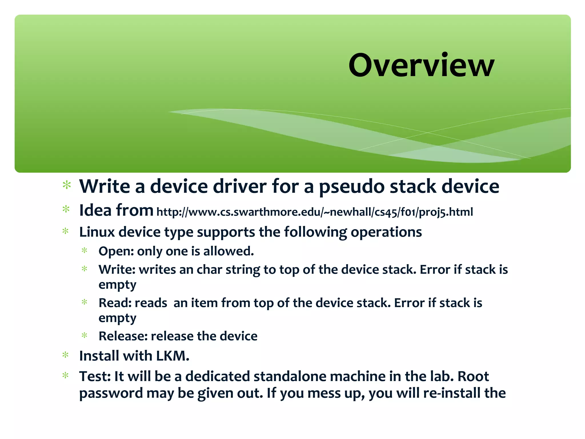 ∗ Write a device driver for a pseudo stack device
∗ Idea fromhttp://www.cs.swarthmore.edu/~newhall/cs45/f01/proj5.html
∗ Linux device type supports the following operations
∗ Open: only one is allowed.
∗ Write: writes an char string to top of the device stack. Error if stack is
empty
∗ Read: reads an item from top of the device stack. Error if stack is
empty
∗ Release: release the device
∗ Install with LKM.
∗ Test: It will be a dedicated standalone machine in the lab. Root
password may be given out. If you mess up, you will re-install the
Overview
 