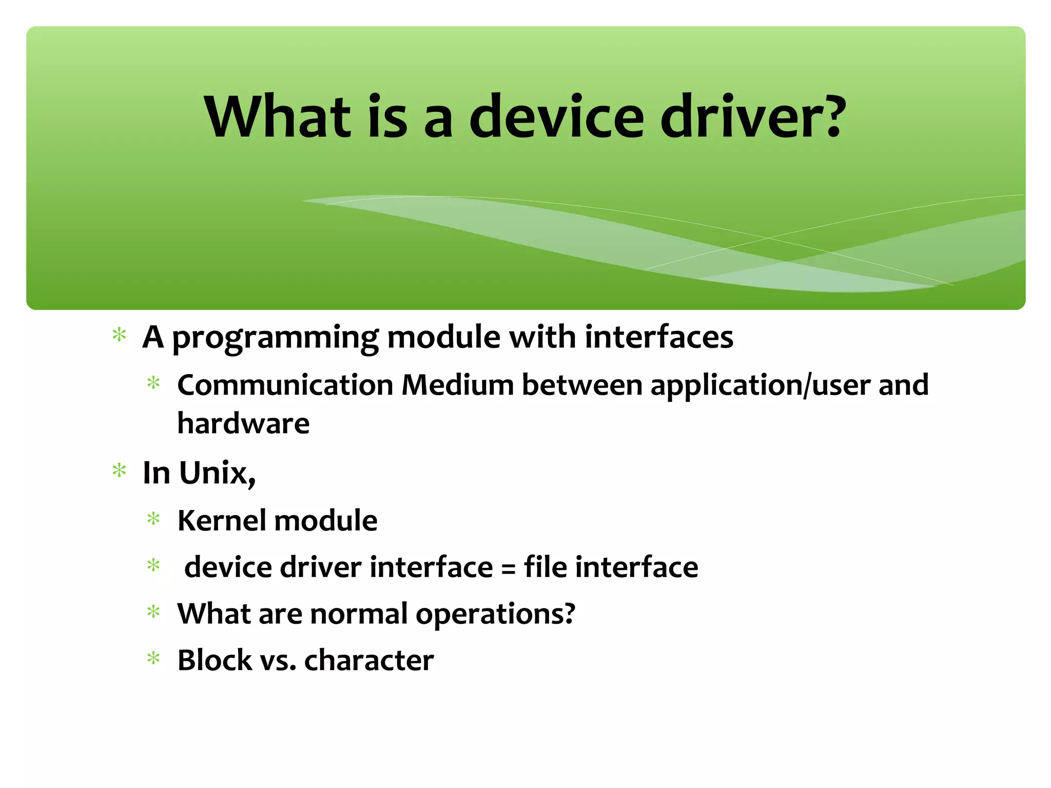 ∗ A programming module with interfaces
∗ Communication Medium between application/user and
hardware
∗ In Unix,
∗ Kernel module
∗ device driver interface = file interface
∗ What are normal operations?
∗ Block vs. character
What is a device driver?
 