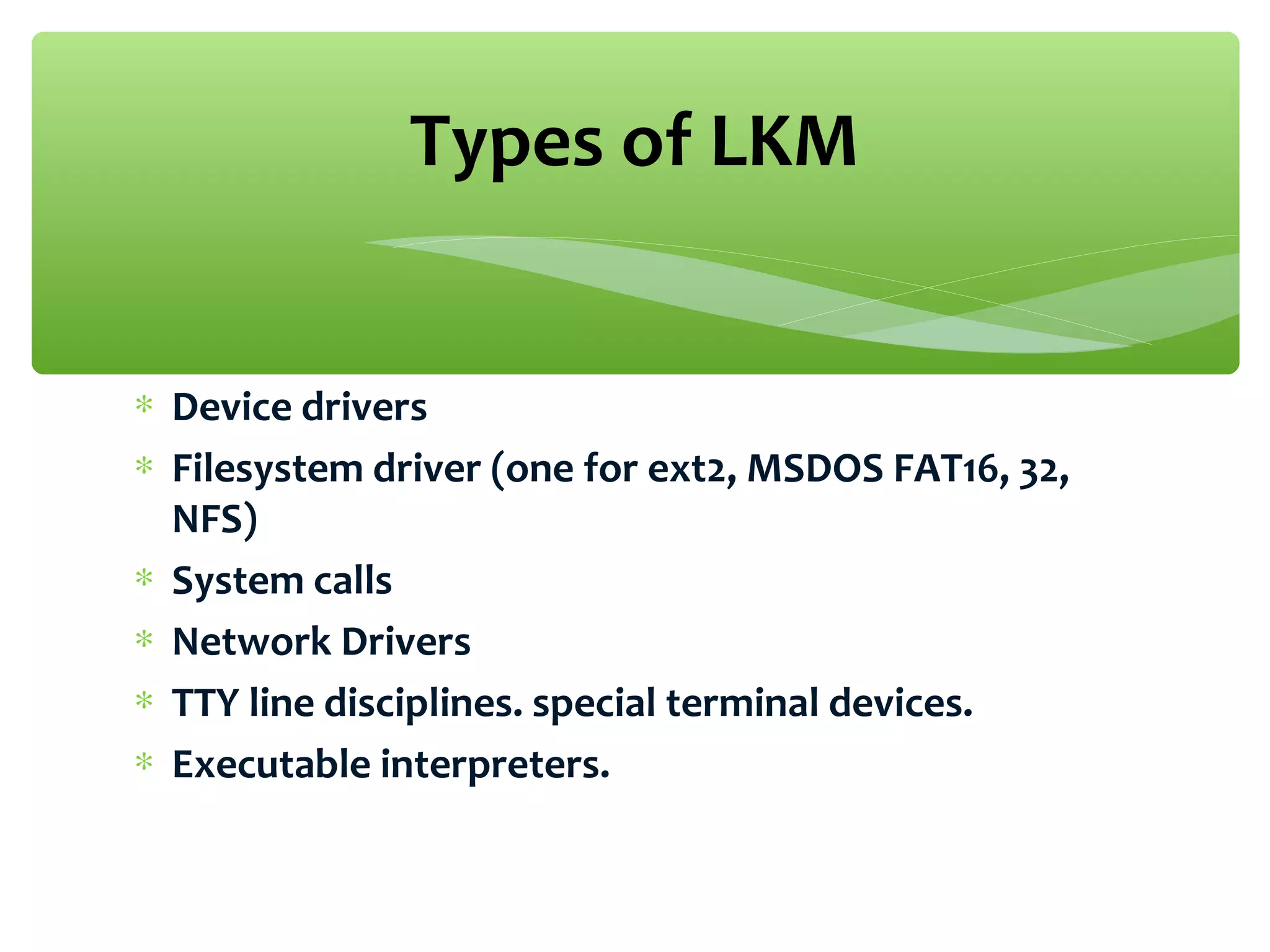 ∗ Device drivers
∗ Filesystem driver (one for ext2, MSDOS FAT16, 32,
NFS)
∗ System calls
∗ Network Drivers
∗ TTY line disciplines. special terminal devices.
∗ Executable interpreters.
Types of LKM
 