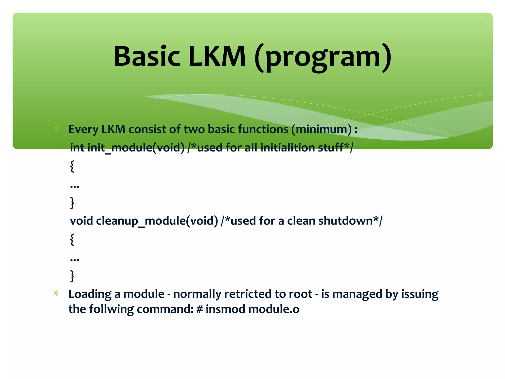 ∗ Every LKM consist of two basic functions (minimum) :
int init_module(void) /*used for all initialition stuff*/
{
...
}
void cleanup_module(void) /*used for a clean shutdown*/
{
...
}
∗ Loading a module - normally retricted to root - is managed by issuing
the follwing command: # insmod module.o
Basic LKM (program)
 