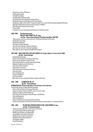 Recruitments, Training, HR Manuals
Auditing and Accounting
Tax Audit& Consultancy
FeasibilityReports & Business Plans
Accounting & Internal ControlManuals, Accounts Setup
ManagementAccounts and ManagementInformation Updates
Consulting for Hotels on Recruitment,Training, Accounting, Procurements, StockAccounting, Budgeting & Marketing
FGN /Niger DeltaAmnestyEntrepreneurship Training for Ex-Militants
Skill Acquisition & Entrepreneurship Training
Forensic Audits
Proposals toincrease Internally generated Revenue for StateGovernments
2008-2009 Ekiti State Government
EKITI KETE MASS TRANSITCO. LTD, Lagos
Job Title – Pioneer General Manager/Chief Operating Officer (GM/COO)
Develop policies, processes and procedures for Accounting, Operations and Recording
Develop Business Strategy
Develop Branch Network
SetTargets for Branch Managers
Supervise Senior Managers and Branch Managers
Day today supervision and monitoring of operations
Other duties as may be assigned bythe MD/CEO & theBoard
2007-2008 DUKES COURTHOTEL/GEES MGT SERVICES LTD., 8, Agoro Odiyan St., Victoria Island, LAGOS
Job Title – General Manager
Develop Marketing Strategy
Review of Internal Control, Accounting and Operations
Design and train all staffon customer service
Liaise with Consultants for specific departmentaltrainings
Budgeting, Compliance controls, Monitoring
Supervision of Senior Managers
Supervising Procurements
Room Inspection and coordinating maintenance
Impromptu checks
Day today Management
Business Development
Loan documentation
Other duties as may be assigned bythe MD or theBoard of Directors
2004 – 2006 IFESINACHI IND, NIG, LTD.
Job Title – General Manager
IFESINACHI IND, NIG, LTD has branch offices in the 36states of the Federation
Restructuring, Business Strategy,Marketing campaigns
Review of Internal Control, Accounting and Operations
Design and training of all ground stafffor customer service /safety
Budgeting, Compliance controls, Monitoring
Supervision of Senior Managers, Branch Managers and Workshop
Day today Management
Business Development
Design, Coordinate and executeyearlyplanning sessions
Conducttechnical Analysis of theGroup InvestmentPortfolio and provide guidance on investmentdecisions
2003 – 2004 THE REDEEMED CHRISTIAN CHURCH OF GOD, LAGOS PROVINCE 6, Lagos
Job Title – Provincial Accountant
Develop Accounting Manual for Province, Areas and Parishes
Setup Accounting and Internal control system
MonthlyFinancial Reports totheNational HQs
Annual Budgets and Compliance Monitoring
MonthlyIncome and Expenses Statements
MonthlyBank Reconciliation Statements
AssetRegister Updates
Payroll Administration
Resume –Okechi John
 
