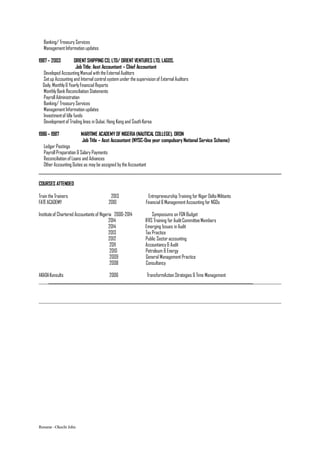 Banking/ Treasury Services
ManagementInformation updates
1987– 2003 ORIENTSHIPPING CO, LTD/ ORIENT VENTURES LTD, LAGOS.
Job Title: Asst Accountant – Chief Accountant
Developed Accounting Manual with theExternal Auditors
Setup Accounting and Internal control system under thesupervision of External Auditors
Daily, Monthly& YearlyFinancial Reports
MonthlyBank Reconciliation Statements
Payroll Administration
Banking/ Treasury Services
ManagementInformation updates
Investmentof Idle funds
Developmentof Trading lines in Dubai, Hong Kong and South Korea
1986– 1987 MARITIME ACADEMY OF NIGERIA(NAUTICAL COLLEGE), ORON
Job Title – Asst Accountant (NYSC-One year compulsory National Service Scheme)
Ledger Postings
Payroll Preparation & Salary Payments
Reconciliation of Loans and Advances
Other Accounting Duties as may be assigned by theAccountant
COURSES ATTENDED
Train theTrainers 2013 Entrepreneurship Training for Niger Delta Militants
FATEACADEMY 2010 Financial & ManagementAccounting for NGOs
Instituteof Chartered Accountants of Nigeria 2000-2014 Symposiums on FGN Budget
2014 IFRS Training for AuditCommitteeMembers
2014 Emerging Issues in Audit
2013 Tax Practice
2012 Public Sector accounting
2011 Accountancy& Audit
2010 Petroleum & Energy
2009 General ManagementPractice
2008 Consultancy
AKADAKonsults 2006 TransformAction Strategies & Time Management
_____________________________________________________________________________
Resume –Okechi John
 