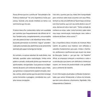 9
Posso afirmar que ler a cartilha de “Sexualidade e De-
ficiência Intelectual” foi uma experiência muito pra-
zerosa, fazendo uma alusão imediata ao tema e ao
sentimento que me veio.
O texto é leve e flui, conduzindo o leitor com suavidade
por caminhos que frequentemente são difíceis de tri-
lhar. Também evita, competentemente, uma armadilha
com alto potencial letal: a de infantilizar tema e leitor,
buscando permanecer no território “seguro” providen-
ciado pelos exemplos das abelhinhas ou da sementinha
plantada pelo papai na barriga da mamãe.
Ao contrário, os autores abordam de modo direto, mas
delicado, questões sobre masturbação, limites entre
público e privado, sinalizando pontos que merecem ser
aprofundados, não ignorados. Suas palavras e os depoi-
mentos de jovens com síndrome de Down, pais e mães,
que generosa e corajosamente expõem emoções, dúvi-
das, sonhos, abrem janelas que nos permitem enxergar
outros horizontes e paisagens, convidando-nos a am-
pliar nossas concepções.
Fala sério, quantos pais (ou mães) têm tranquilidade
para conversar sobre esses assuntos com seus filhos,
tenham ou não uma deficiência? Quem topa conversar
com Ana Carolina, que com seu estilo direto e seus 21
anos, declara em alto e bom som: “Tenho vontade de
conhecer as coisas, saber ‘como funciona’, saber sobre
meu corpo: menstruação, masturbação, sexo, sobre a
síndrome de Down, entre outros”?
Daí a importância dessa iniciativa do Instituto Mara
Gabrilli, de publicar esse material, com reflexões e
subsídios fundamentais para pais, irmãos e familia-
res, professores e profissionais que atuam nas áreas
da Educação, Saúde e – por que não – do Trabalho?
Afinal, as empresas começam a reconhecer o valor e
a contribuição que jovens com deficiência intelectual
trazem, em termos de produtividade e de qualidade
para o ambiente de trabalho.
É com informações atualizadas e reflexões fundamen-
tadas que vamos fortalecendo a Cultura da Inclusão,
que tem como alicerces a Autonomia, Dignidade, Vida
Independente e Cidadania.
 