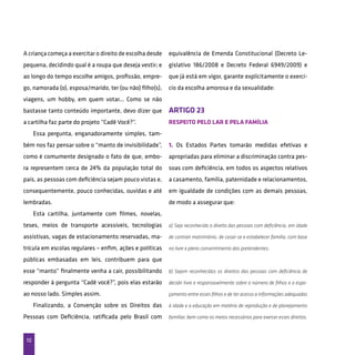 10
A criança começa a exercitar o direito de escolha desde
pequena, decidindo qual é a roupa que deseja vestir; e
ao longo do tempo escolhe amigos, profissão, empre-
go, namorada (o), esposa/marido, ter (ou não) filho(s),
viagens, um hobby, em quem votar... Como se não
bastasse tanto conteúdo importante, devo dizer que
a cartilha faz parte do projeto “Cadê Você?”.
Essa pergunta, enganadoramente simples, tam-
bém nos faz pensar sobre o “manto de invisibilidade”,
como é comumente designado o fato de que, embo-
ra representem cerca de 24% da população total do
país, as pessoas com deficiência sejam pouco vistas e,
consequentemente, pouco conhecidas, ouvidas e até
lembradas.
Esta cartilha, juntamente com filmes, novelas,
teses, meios de transporte acessíveis, tecnologias
assistivas, vagas de estacionamento reservadas, ma-
trícula em escolas regulares – enfim, ações e políticas
públicas embasadas em leis, contribuem para que
esse “manto” finalmente venha a cair, possibilitando
responder à pergunta “Cadê você?”, pois elas estarão
ao nosso lado. Simples assim.
Finalizando, a Convenção sobre os Direitos das
Pessoas com Deficiência, ratificada pelo Brasil com
equivalência de Emenda Constitucional (Decreto Le-
gislativo 186/2008 e Decreto Federal 6949/2009) e
que já está em vigor, garante explicitamente o exercí-
cio da escolha amorosa e da sexualidade:
ARTIGO 23
Respeito pelo lar e pela família
1. Os Estados Partes tomarão medidas efetivas e
apropriadas para eliminar a discriminação contra pes-
soas com deficiência, em todos os aspectos relativos
a casamento, família, paternidade e relacionamentos,
em igualdade de condições com as demais pessoas,
de modo a assegurar que:
a) Seja reconhecido o direito das pessoas com deficiência, em idade
de contrair matrimônio, de casar-se e estabelecer família, com base
no livre e pleno consentimento dos pretendentes;
b) Sejam reconhecidos os direitos das pessoas com deficiência de
decidir livre e responsavelmente sobre o número de filhos e o espa-
çamento entre esses filhos e de ter acesso a informações adequadas
à idade e a educação em matéria de reprodução e de planejamento
familiar, bem como os meios necessários para exercer esses direitos.
 