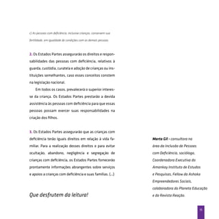 11
c) As pessoas com deficiência, inclusive crianças, conservem sua
fertilidade, em igualdade de condições com as demais pessoas.
2. Os Estados Partes assegurarão os direitos e respon-
sabilidades das pessoas com deficiência, relativos à
guarda, custódia, curatela e adoção de crianças ou ins-
tituições semelhantes, caso esses conceitos constem
na legislação nacional.
Em todos os casos, prevalecerá o superior interes-
se da criança. Os Estados Partes prestarão a devida
assistência às pessoas com deficiência para que essas
pessoas possam exercer suas responsabilidades na
criação dos filhos.
3. Os Estados Partes assegurarão que as crianças com
deficiência terão iguais direitos em relação à vida fa-
miliar. Para a realização desses direitos e para evitar
ocultação, abandono, negligência e segregação de
crianças com deficiência, os Estados Partes fornecerão
prontamente informações abrangentes sobre serviços
e apoios a crianças com deficiência e suas famílias. (...)
Que desfrutem da leitura!
Marta Gil - consultora na
área da Inclusão de Pessoas
com Deficiência, socióloga,
Coordenadora Executiva do
Amankay Instituto de Estudos
e Pesquisas, Fellow da Ashoka
Empreendedores Sociais,
colaboradora do Planeta Educação
e da Revista Reação.
 