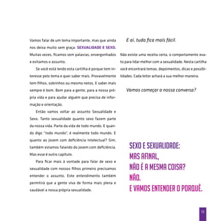 13
Vamos falar de um tema importante, mas que ainda
nos deixa muito sem graça: sexualidade e sexo.
Muitas vezes, ficamos sem palavras, envergonhados
e evitamos o assunto.
Se você está lendo esta cartilha é porque tem in-
teresse pelo tema e quer saber mais. Provavelmente
tem filhos, sobrinhos ou mesmo netos. E saber mais
sempre é bom. Bom para a gente, para a nossa pró-
pria vida e para ajudar alguém que precisa de infor-
mação e orientação.
Então vamos voltar ao assunto Sexualidade e
Sexo. Tanto sexualidade quanto sexo fazem parte
da nossa vida. Parte da vida de todo mundo. E quan-
do digo “todo mundo”, é realmente todo mundo. E
quanto ao jovem com deficiência intelectual? Sim,
também estamos falando do jovem com deficiência.
Mas esse é outro capítulo.
Para ficar mais à vontade para falar de sexo e
sexualidade com nossos filhos primeiro precisamos
entender o assunto. Este entendimento também
permitirá que a gente viva de forma mais plena e
saudável a nossa própria sexualidade.
E aí, tudo fica mais fácil.
Não existe uma receita certa, o comportamento exa-
to para lidar melhor com a sexualidade. Nesta cartilha
você encontrará temas, depoimentos, dicas e possibi-
lidades. Cada leitor achará a sua melhor maneira.
Vamos começar a nossa conversa?
Sexo e Sexualidade:
Mas afinal,
não é a mesma coisa?
Não.
E vamos entender o porquê.
 