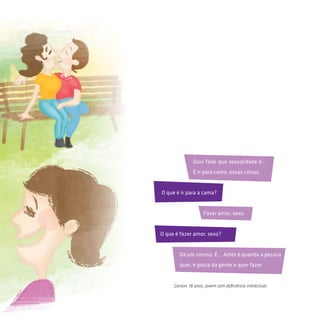 Gerson, 18 anos, jovem com deficiência intelectual.
O que é ir para a cama?
O que é fazer amor, sexo?
Fazer amor, sexo.
Dá um sorriso. É... Amor é quando a pessoa
quer, e gosta da gente e quer fazer.
Ouvi falar que sexualidade é...
É ir para cama, essas coisas.
 