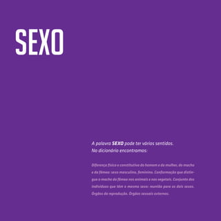 18
SexO
A palavra Sexo pode ter vários sentidos.
No dicionário encontramos:
Diferença física e constitutiva do homem e da mulher, do macho
e da fêmea: sexo masculino, feminino. Conformação que distin-
gue o macho da fêmea nos animais e nos vegetais. Conjunto dos
indivíduos que têm o mesmo sexo: reunião para os dois sexos.
Órgãos da reprodução. Órgãos sexuais externos.
 