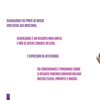 20
Sexualidade faz parte de nossa
vida desde que nascemos.
Sexualidade é um assunto mais amplo
e não se refere somente ao sexo.
É expressão de afetividade.
Ao conversamos e pensarmos sobre
o assunto podemos orientar melhor
nossos filhos, parentes e amigos.
 