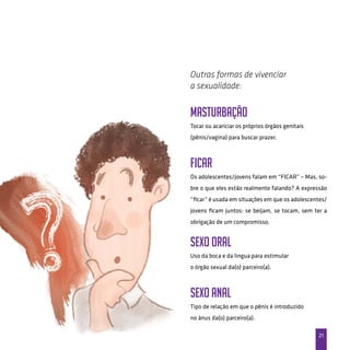 21
MASTURBAÇÃO
Tocar ou acariciar os próprios órgãos genitais
(pênis/vagina) para buscar prazer.
FICAR
Os adolescentes/jovens falam em “FICAR” – Mas, so-
bre o que eles estão realmente falando? A expressão
“ficar” é usada em situações em que os adolescentes/
jovens ficam juntos: se beijam, se tocam, sem ter a
obrigação de um compromisso.
SEXO ORAL
Uso da boca e da lingua para estimular
o órgão sexual da(o) parceiro(a).
SEXO ANAL
Tipo de relação em que o pênis é introduzido
no ânus da(o) parceiro(a).
Outras formas de vivenciar
a sexualidade:
 