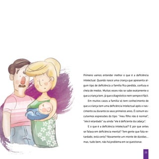 23
Primeiro vamos entender melhor o que é a deficiência
intelectual. Quando nasce uma criança que apresenta al-
gum tipo de deficiência a família fica perdida, confusa e
cheia de medos. Muitas vezes não se sabe exatamente o
que a criança tem, já que o diagnóstico nem sempre é fácil.
Em muitos casos a família só tem conhecimento de
que a criança tem uma deficiência intelectual após o nas-
cimento ou durante os seus primeiros anos. É comum es-
cutarmos expressões do tipo: “meu filho não é normal”,
“ele é retardado” ou ainda “ele é deficiente da cabeça”.
E o que é a deficiência intelectual? E por que antes
se falava em deficiência mental? Tem gente que fala re-
tardado, está certo? Novamente um monte de dúvidas…
mas, tudo bem, não há problema em se questionar.
 