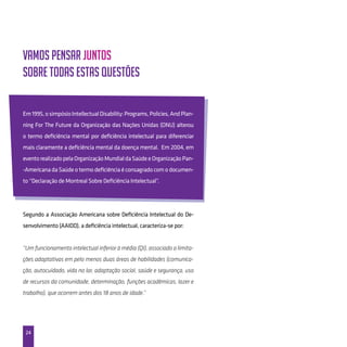 24
Vamos pensar juntos
sobre todas estas questões
Em1995,osimpósioIntellectualDisability:Programs,Policies,AndPlan-
ning For The Future da Organização das Nações Unidas (ONU) alterou
o termo deficiência mental por deficiência intelectual para diferenciar
mais claramente a deficiência mental da doença mental. Em 2004, em
eventorealizadopelaOrganizaçãoMundialdaSaúdeeOrganizaçãoPan-
-Americana da Saúde o termo deficiência é consagrado com o documen-
to “Declaração de Montreal Sobre Deficiência Intelectual”.
Segundo a Associação Americana sobre Deficiência Intelectual do De-
senvolvimento (AAIDD), a deficiência intelectual, caracteriza-se por:
“Um funcionamento intelectual inferior à média (QI), associado a limita-
ções adaptativas em pelo menos duas áreas de habilidades (comunica-
ção, autocuidado, vida no lar, adaptação social, saúde e segurança, uso
de recursos da comunidade, determinação, funções acadêmicas, lazer e
trabalho), que ocorrem antes dos 18 anos de idade.”
 