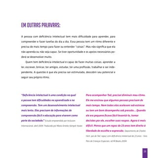 25
Em outras palavras:
A pessoa com deficiência intelectual tem mais dificuldade para aprender, para
compreender e fazer tarefas do dia a dia. Essa pessoa tem um ritmo diferente e
precisa de mais tempo para fazer ou entender “coisas”. Mas não significa que ela
não aprenda ou não seja capaz. Se tiver oportunidade e os apoios necessários po-
derá se desenvolver muito.
Quem tem deficiência intelectual é capaz de fazer muitas coisas: aprender a
ler, escrever, brincar, ter amigos, estudar, ter uma profissão, trabalhar e ser inde-
pendente. A questão é que ela precisa ser estimulada, descobrir seu potencial e
seguir seu próprio ritmo.
“Deficiência intelectual é uma condição na qual
a pessoa tem dificuldades no aprendizado e na
compreensão. Tem um desenvolvimento intelectual
mais lento. Eles precisam de informações de
compreensão fácil e educação para viverem como
parte da sociedade.” Estudo empreendido por Inclusion
Internacional, abril 2009. Traduzido por Maria Amelia Vampré Xavier.
Para acompanhar Ted, precisei diminuir meu ritmo.
Ele me ensinou que algumas pessoas precisam de
mais tempo. Nem todas elas aceleram sob estresse
ou tem um bom desempenho sob pressão... Quando
ele era pequeno ficava fácil levantá-lo, tomar
decisões por ele, escolher suas roupas. Agora é mais
difícil. Penso que um rapaz de 23 anos tem direito à
liberdade de escolha e expressão. Depoimento de Charles
Hart, pai de Ted, rapaz com deficiência intelectual de 23 anos - livro
Pais de Crianças Especiais, ed M.Books,2004.
 
