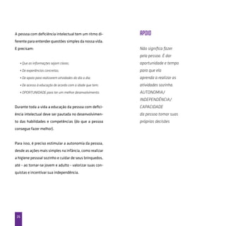 26
A pessoa com deficiência intelectual tem um ritmo di-
ferente para entender questões simples da nossa vida.
E precisam:
• Que as informações sejam claras;
• De experiências concretas;
• De apoio para realizarem atividades do dia a dia;
• De acesso à educação de acordo com a idade que tem;
• OPORTUNIDADE para ter um melhor desenvolvimento.
Durante toda a vida a educação da pessoa com defici-
ência intelectual deve ser pautada no desenvolvimen-
to das habilidades e competências (do que a pessoa
consegue fazer melhor).
Para isso, é preciso estimular a autonomia da pessoa,
desde as ações mais simples na infância, como realizar
a higiene pessoal sozinho e cuidar de seus brinquedos,
até - ao tornar-se jovem e adulto - valorizar suas con-
quistas e incentivar sua independência.
Apoio
Não significa fazer
pela pessoa. É dar
oportunidade e tempo
para que ela
aprenda a realizar as
atividades sozinha.
Autonomia/
Independência/
capacidade
da pessoa tomar suas
próprias decisões
 