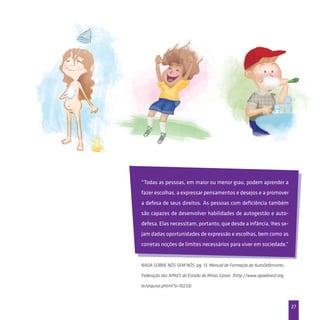 27
“Todas as pessoas, em maior ou menor grau, podem aprender a
fazer escolhas, a expressar pensamentos e desejos e a promover
a defesa de seus direitos. As pessoas com deficiência também
são capazes de desenvolver habilidades de autogestão e auto-
defesa. Elas necessitam, portanto, que desde a infância, lhes se-
jam dadas oportunidades de expressão e escolhas, bem como as
corretas noções de limites necessários para viver em sociedade.”
Nada sobre nós sem nós, pg. 13, Manual de Formação de AutoDefensores,
Federação das APAES do Estado de Minas Gerais. (http://www.apaebrasil.org.
br/arquivo.phtml?a=10233).
 