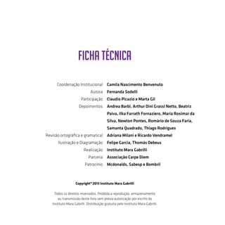 FICHA TÉCNICA
Coordenação Institucional
Autora
Participação
Depoimentos
Revisão ortográfica e gramatical
Ilustração e Diagramação
Realização
Parceria
Patrocínio
Camila Nascimento Benvenuto
Fernanda Sodelli
Claudio Picazio e Marta Gil
Andrea Barbi, Arthur Dini Grassi Netto, Beatriz
Paiva, Ilka Farrath Fornaziero, Maria Rosimar da
Silva, Newton Pontes, Romário de Souza Faria,
Samanta Quadrado, Thiago Rodrigues
Adriana Milani e Ricardo Vendramel
Felipe Garcia, Thomás Debeus
Instituto Mara Gabrilli
Associação Carpe Diem
Mcdonalds, Sabesp e Bombril
Copyright©
2013 Instituto Mara Gabrilli
Todos os direitos reservados. Proibida a reprodução, armazenamento
ou transmissão deste livro sem prévia autorização por escrito do
Instituto Mara Gabrilli. Distribuição gratuita pelo Instituto Mara Gabrilli.
 
