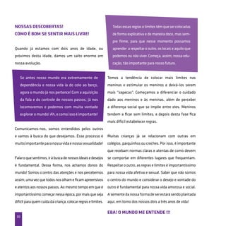 30
Nossas descobertas!
Como é bom se sentir mais livre!
Eba! O mundo me entende !!!
Quando já estamos com dois anos de idade, ou
próximos desta idade, damos um salto enorme em
nossa evolução.
Se antes nosso mundo era extremamente de
dependência e nossa vida ia do colo ao berço,
agora o mundo já nos pertence! Com a aquisição
da fala e do controle de nossos passos, já nos
locomovemos e podemos com muita vontade
explorar o mundo! Ah, e como isso é importante!
Comunicamos-nos, somos entendidos pelos outros
e vamos à busca do que desejamos. Esse processo é
muitoimportanteparanossavidaenossasexualidade!
Falaroquesentimos,iràbuscadenossosideaisedesejos
é fundamental. Dessa forma, nos achamos donos do
mundo! Somos o centro das atenções e nos percebemos
assim,umavezquetodosnosolhameficamapreensivos
eatentosaosnossospassos.Aomesmotempoemqueé
importantíssimo começar nessa época, por mais que seja
difícilparaquemcuidadacriança,colocarregraselimites.
Todas essas regras e limites têm que ser colocadas
de forma explicativa e de maneira doce, mas sem-
pre firme, para que nesse momento possamos
aprender a respeitar o outro, os locais e aquilo que
podemos ou não viver. Começa, assim, nossa edu-
cação, tão importante para nosso futuro.
Temos a tendência de colocar mais limites nas
meninas e estimular os meninos e deixá-los serem
mais “sapecas”. Começamos a diferenciar o cuidado
dado aos meninos e às meninas, além de perceber
a diferença social que se impõe entre eles. Meninos
tendem a ficar sem limites, e depois desta fase fica
mais difícil estabelecer regras.
Muitas crianças já se relacionam com outras em
colégios, parquinhos ou creches. Por isso, é importante
que recebam normas claras e atentas de como devem
se comportar em diferentes lugares que frequentam.
Respeitar o outro, as regras e limites é importantíssimo
para nossa vida afetiva e sexual. Saber que não somos
o centro do mundo e considerar o desejo e vontade do
outro é fundamental para nossa vida amorosa e social.
Asementedanossaformadeserestarásendoplantada
aqui, em torno dos nossos dois a três anos de vida!
 