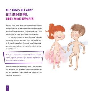32
Meus amigos, meu grupo:
Essa é minha turma.
Unidos somos invencíveis!
Entre os 7 e 10 anos, já nos sentimos mais autônomos
e independentes. Nessa época tendemos a questionar
e reorganizar ideias que nos foram ensinadas e o gru-
po começa a ter importante papel em nossa vida.
Os meninos tendem a andar juntos e meninas
também se juntam. Aprendem entre si o que faz par-
te do mundo masculino e feminino. Aprofundam rela-
ções e começam a desenvolver a solidariedade, amiza-
de e afeto entre si.
Tudo isso é importante para aprendermos a nos rela-
cionar, a gostar, a saber o que é ajudar e partilhar, a
escutar o outro e respeitá-lo.
A escola tem muita importância, pois é lá que vamos
nos relacionar com iguais em idade e desenvolver es-
sas relações de amizade. A aceitação e autoestima co-
meçam a se solidificar.
 