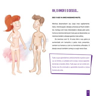 33
Ah, o amor e o desejo...
Dos 11 aos 14 anos mudamos muito.
Meninas desenvolvem seu corpo mais rapidamente.
Seios, menstruação e desejos amorosos já ficam eviden-
tes. Começa com mais intensidade o desejo pelo outro.
Como os meninos demoram mais para se desenvolver, as
meninas tendem a desejar garotos mais velhos.
Os meninos com 13, 14 anos têm o seu pênis já
aumentado em tamanho e pelos mais presentes,
sentem-se homens e com os hormônios aflorados. O
desejo sexual também começa a surgir nesta fase.
Tudo o que aprendemos anteriormente é posto à pro-
va: os limites, o cuidado com o corpo, nossa capacida-
de de dar e receber afeto. Tudo aqui vai ser vivido con-
forme nos foi ensinado e aprendido durante a nossa
história de vida.
 