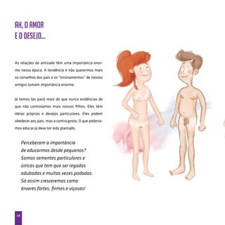 34
As relações de amizade têm uma importância enor-
me nessa época. A tendência é não querermos mais
os conselhos dos pais e os “ensinamentos” de nossos
amigos tomam importância enorme.
Já temos (os pais) mais do que nunca evidências de
que não controlamos mais nossos filhos. Eles têm
ideias próprias e desejos particulares. Eles podem
obedecer aos pais, mas a contra gosto. O que podería-
mos educar já deve ter sido plantado.
Perceberam a importância
de educarmos desde pequenos?
Somos sementes particulares e
únicas que tem que ser regadas
adubadas e muitas vezes podadas.
Só assim cresceremos como
árvores fortes, firmes e viçosas!
Ah, o amor
e o desejo...
 
