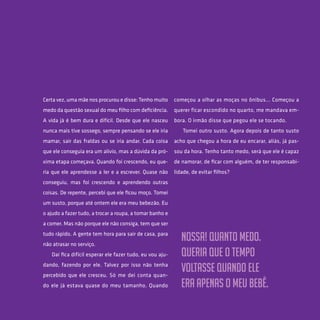 37
Certa vez, uma mãe nos procurou e disse: Tenho muito
medo da questão sexual do meu filho com deficiência.
A vida já é bem dura e difícil. Desde que ele nasceu
nunca mais tive sossego, sempre pensando se ele iria
mamar, sair das fraldas ou se iria andar. Cada coisa
que ele conseguia era um alívio, mas a dúvida da pró-
xima etapa começava. Quando foi crescendo, eu que-
ria que ele aprendesse a ler e a escrever. Quase não
conseguiu, mas foi crescendo e aprendendo outras
coisas. De repente, percebi que ele ficou moço. Tomei
um susto, porque até ontem ele era meu bebezão. Eu
o ajudo a fazer tudo, a trocar a roupa, a tomar banho e
a comer. Mas não porque ele não consiga, tem que ser
tudo rápido. A gente tem hora para sair de casa, para
não atrasar no serviço.
Daí fica difícil esperar ele fazer tudo, eu vou aju-
dando, fazendo por ele. Talvez por isso não tenha
percebido que ele cresceu. Só me dei conta quan-
do ele já estava quase do meu tamanho. Quando
começou a olhar as moças no ônibus... Começou a
querer ficar escondido no quarto, me mandava em-
bora. O irmão disse que pegou ele se tocando.
Tomei outro susto. Agora depois de tanto susto
acho que chegou a hora de eu encarar, aliás, já pas-
sou da hora. Tenho tanto medo, será que ele é capaz
de namorar, de ficar com alguém, de ter responsabi-
lidade, de evitar filhos?
Nossa! Quanto medo.
Queria que o tempo
voltasse quando ele
era apenas o meu bebê.
 