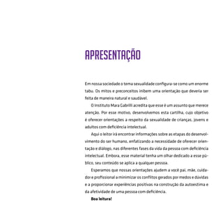 Apresentação
Em nossa sociedade o tema sexualidade configura-se como um enorme
tabu. Os mitos e preconceitos inibem uma orientação que deveria ser
feita de maneira natural e saudável.
O Instituto Mara Gabrilli acredita que esse é um assunto que merece
atenção. Por esse motivo, desenvolvemos esta cartilha, cujo objetivo
é oferecer orientações a respeito da sexualidade de crianças, jovens e
adultos com deficiência intelectual.
Aqui o leitor irá encontrar informações sobre as etapas do desenvol-
vimento do ser humano, enfatizando a necessidade de oferecer orien-
tação e diálogo, nas diferentes fases da vida da pessoa com deficiência
intelectual. Embora, esse material tenha um olhar dedicado a esse pú-
blico, seu conteúdo se aplica a qualquer pessoa.
Esperamos que nossas orientações ajudem a você pai, mãe, cuida-
dor e profissional a minimizar os conflitos gerados por medos e dúvidas
e a proporcionar experiências positivas na construção da autoestima e
da afetividade de uma pessoa com deficiência.
Boa leitura!
 