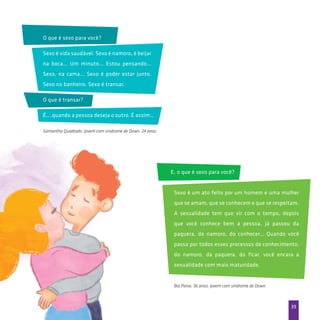 39
Samantha Quadrado, jovem com síndrome de Down, 24 anos.
Bia Paiva, 36 anos, jovem com síndrome de Down.
O que é sexo para você?
E, o que é sexo para você?
Sexo é um ato feito por um homem e uma mulher
que se amam, que se conhecem e que se respeitam.
A sexualidade tem que vir com o tempo, depois
que você conhece bem a pessoa, já passou da
paquera, do namoro, do conhecer… Quando você
passa por todos esses processos de conhecimento,
do namoro, da paquera, do ficar, você encara a
sexualidade com mais maturidade.
Sexo é vida saudável. Sexo é namoro, é beijar
na boca... Um minuto... Estou pensando...
Sexo, na cama... Sexo é poder estar junto.
Sexo no banheiro. Sexo é transar.
O que é transar?
É... quando a pessoa deseja o outro. É assim...
 