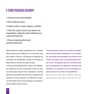 40
E como podemos ajudar?
Muitas barreiras e tabus combinados com a exclusão
afetam pessoas com deficiência e suas famílias, que
não tiveram o acesso a informações e programas de
orientação em sexualidade, serviços de proteção ao
abuso sexual e serviços de saúde em geral.
A crença de que adolescentes e jovens com deficiên-
cia intelectual não são sexualmente ativos faz com
que estes jovens fiquem mais vulneráveis a contrair
doenças sexualmente transmissíveis e a gravidez não
planejada. De fato, pessoas com deficiência intelec-
tual têm desejo sexual como qualquer outra pessoa e
buscam afeto, carinho e prazer.
“Os pais precisam saber que seus filhos com defici-
ência provavelmente manifestarão sua sexualida-
de, seja através da masturbação, do namoro ou até
mesmo, em alguns casos, na concretização da rela-
ção sexual. Acreditamos que isso contribuirá para
que os adolescentes com deficiência não sejam tão
reprimidos na expressão de sua sexualidade, po-
dendo vivenciá-la de modo mais satisfatório”.
(Bastos OM, Fidry D. Adolescente com deficiência mental: abor-
dagem dos aspectos sexuais. Adolesc. Saude. 2007; 4(3): 29-32).
• Conversar com naturalidade;
• Falar de forma clara;
• Explicar sobre o corpo, higiene, cuidado;
• Falar das regras sociais, que devem ser
respeitadas conforme cada ambiente que
a pessoa frequenta;
• Procurar ajuda profissional,
quando necessário.
 