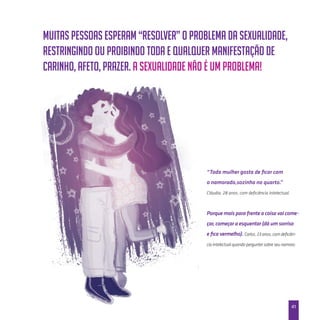 41
Muitas pessoas esperam “resolver” o problema da sexualidade,
restringindo ou proibindo toda e qualquer manifestação de
carinho, afeto, prazer. A sexualidade não é um problema!
“Toda mulher gosta de ficar com
o namorado,sozinha no quarto.”
Cláudia, 28 anos, com deficiência intelectual.
Porque mais para frente a coisa vai come-
çar, começar a esquentar (dá um sorriso
e fica vermelho). Carlos, 23 anos, com deficiên-
cia intelectual quando perguntei sobre seu namoro.
 