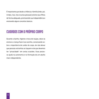 42
É importante que desde a infância a família (mãe, pai,
irmãos, tias, tios e outras pessoas) oriente seus filhos
de forma adequada, promovendo sua independência e
ensinando alguns conceitos básicos:
Cuidados com o próprio corpo
Durante o banho, higiene e troca de roupas, deve-se
ensinar a criança fazer isso sozinha, conversando so-
bre a importância de cuidar do corpo, de não deixar
que pessoas estranhas as toquem e de que devemos
ter “privacidade” em certas ocasiões. Esse proces-
so ajuda na autonomia e na formação de um adulto
mais independente.
 