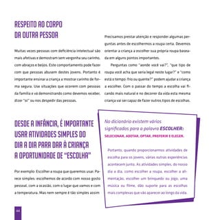 44
Respeito ao corpo
da outra pessoa
Muitas vezes pessoas com deficiência intelectual são
mais afetivas e demostram sem vergonha seu carinho,
com abraços e beijos. Este comportamento pode fazer
com que pessoas abusem destes jovens. Portanto é
importante ensinar a criança a mostrar carinho de for-
ma segura. Use situações que ocorrem com pessoas
da família e vá demonstrando como devemos receber,
dizer “oi” ou nos despedir das pessoas.
Desde a infância, é importante
usar atividades simples do
dia a dia para dar à criança
a oportunidade de “escolha”
Por exemplo: Escolher a roupa que queremos usar. Pa-
rece simples: escolhemos de acordo com nosso gosto
pessoal, com a ocasião, com o lugar que vamos e com
a temperatura. Mas nem sempre é tão simples assim
Precisamos prestar atenção e responder algumas per-
guntas antes de escolhermos a roupa certa. Devemos
orientar a criança a escolher sua própria roupa basea-
da em alguns pontos importantes.
Perguntas como “aonde você vai?”, “que tipo de
roupa você acha que seria legal neste lugar?” e “como
está o tempo: frio ou quente?” podem ajudar a criança
a escolher. Com o passar do tempo a escolha vai fi-
cando mais natural e no decorrer da vida esta mesma
criança vai ser capaz de fazer outros tipos de escolhas.
No dicionário existem vários
significados para a palavra ESCOLHER:
Selecionar, Adotar, Optar, Preferir e Eleger.
Portanto, quando proporcionarmos atividades de
escolha para os jovens, várias outras experiências
acontecem junto. As atividades simples, do nosso
dia a dia, como escolher a roupa, escolher a ali-
mentação, escolher um brinquedo ou jogo, uma
música ou filme, dão suporte para as escolhas
mais complexas que vão aparecer ao longo da vida.
 