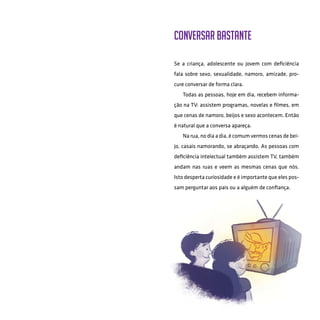 45
Conversar bastante
Se a criança, adolescente ou jovem com deficiência
fala sobre sexo, sexualidade, namoro, amizade, pro-
cure conversar de forma clara.
Todas as pessoas, hoje em dia, recebem informa-
ção na TV: assistem programas, novelas e filmes, em
que cenas de namoro, beijos e sexo acontecem. Então
é natural que a conversa apareça.
Na rua, no dia a dia, é comum vermos cenas de bei-
jo, casais namorando, se abraçando. As pessoas com
deficiência intelectual também assistem TV, também
andam nas ruas e veem as mesmas cenas que nós.
Isto desperta curiosidade e é importante que eles pos-
sam perguntar aos pais ou a alguém de confiança.
 