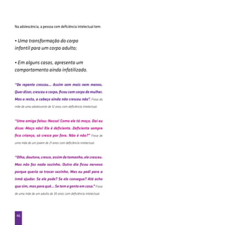46
Na adolescência, a pessoa com deficiência intelectual tem:
• Uma transformação do corpo
infantil para um corpo adulto;
• Em alguns casos, apresenta um
comportamento ainda infatilizado.
“De repente cresceu... Assim sem mais nem menos.
Quer dizer, cresceu o corpo, ficou com corpo de mulher.
Mas o resto, a cabeça ainda não cresceu não”. Frase da
mãe de uma adolescente de 12 anos com deficiência intelectual.
“Uma amiga falou: Nossa! Como ele tá moço. Daí eu
disse: Moço não! Ele é deficiente. Deficiente sempre
fica criança, só cresce por fora. Não é não?” Frase de
uma mãe de um jovem de 21 anos com deficiência intelectual.
“Olha,doutora,cresce,assimdetamanho,elecresceu.
Mas não faz nada sozinho. Outro dia ficou nervoso
porque queria se trocar sozinho. Mas eu pedi para a
irmã ajudar. Se ele pode? Se ele consegue? Até acho
que sim,mas para quê...Se tem agente em casa.”Frase
de uma mãe de um adulto de 30 anos com deficiência intelectual.
 