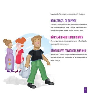 47
Importante: Vamos pensar sobre estas 3 situações:
Não cresceu de repente
A pessoa com deficiência tem os mesmos ciclos de vida
que qualquer pessoa: bebê, criança, pré-adolescente,
adolescente, jovem, jovem adulto, adulto e idoso.
Não será uma eterna criança
Mesmo que apresente comportamento infantilizado,
seu corpo irá se desenvolver.
Deixar fazer atividades sozinho:
Mesmo que a família esteja sempre junto a pessoa com
deficiência deve ser estimulada a ter independência
desde criança.
 