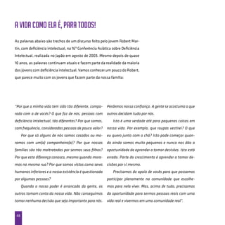 48
“Por que a minha vida tem sido tão diferente, compa-
rada com a de vocês? O que faz de nós, pessoas com
deficiência intelectual, tão diferentes? Por que somos,
com frequência, consideradas pessoas de pouco valor?
Por que só alguns de nós somos casados ou mo-
ramos com um(a) companheiro(a)? Por que nossas
famílias são tão maltratadas por sermos seus filhos?
Por que esta diferença conosco, mesmo quando mora-
mos na mesma rua? Por que somos vistos como seres
humanos inferiores e a nossa existência é questionada
por algumas pessoas?
Quando o nosso poder é arrancado da gente, os
outros tomam conta da nossa vida. Não conseguimos
tomar nenhuma decisão que seja importante para nós.
Perdemos nossa confiança. A gente se acostuma a que
outros decidam tudo por nós.
Isto é uma verdade até para pequenas coisas em
nossa vida. Por exemplo, que roupas vestirei? O que
eu quero junto com o chá? Isto pode começar quan-
do ainda somos muito pequenos e nunca nos dão a
oportunidade de aprender a tomar decisões. Isto está
errado. Parte do crescimento é aprender a tomar de-
cisões por si mesmo.
Precisamos do apoio de vocês para que possamos
participar plenamente na comunidade que escolhe-
mos para nela viver. Mas, acima de tudo, precisamos
da oportunidade para sermos pessoas reais com uma
vida real e vivermos em uma comunidade real”.
A vida como ela é, para todos!
As palavras abaixo são trechos de um discurso feito pelo jovem Robert Mar-
tin, com deficiência intelectual, na 16ª Conferência Asiática sobre Deficiência
Intelectual, realizada no Japão em agosto de 2003. Mesmo depois de quase
10 anos, as palavras continuam atuais e fazem parte da realidade da maioria
dos jovens com deficiência intelectual. Vamos conhecer um pouco do Robert,
que parece muito com os jovens que fazem parte da nossa família:
 