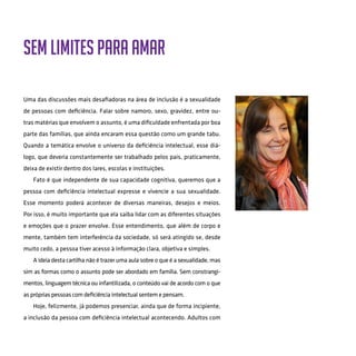 Sem limites para amar
Uma das discussões mais desafiadoras na área de inclusão é a sexualidade
de pessoas com deficiência. Falar sobre namoro, sexo, gravidez, entre ou-
tras matérias que envolvem o assunto, é uma dificuldade enfrentada por boa
parte das famílias, que ainda encaram essa questão como um grande tabu.
Quando a temática envolve o universo da deficiência intelectual, esse diá-
logo, que deveria constantemente ser trabalhado pelos pais, praticamente,
deixa de existir dentro dos lares, escolas e instituições.
Fato é que independente de sua capacidade cognitiva, queremos que a
pessoa com deficiência intelectual expresse e vivencie a sua sexualidade.
Esse momento poderá acontecer de diversas maneiras, desejos e meios.
Por isso, é muito importante que ela saiba lidar com as diferentes situações
e emoções que o prazer envolve. Esse entendimento, que além de corpo e
mente, também tem interferência da sociedade, só será atingido se, desde
muito cedo, a pessoa tiver acesso à informação clara, objetiva e simples.
A ideia desta cartilha não é trazer uma aula sobre o que é a sexualidade, mas
sim as formas como o assunto pode ser abordado em família. Sem constrangi-
mentos, linguagem técnica ou infantilizada, o conteúdo vai de acordo com o que
as próprias pessoas com deficiência intelectual sentem e pensam.
Hoje, felizmente, já podemos presenciar, ainda que de forma incipiente,
a inclusão da pessoa com deficiência intelectual acontecendo. Adultos com
 