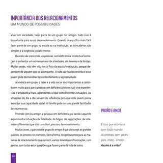 50
Importância dos relacionamentos
Um mundo de possibilidades
Viver em sociedade, fazer parte de um grupo, ter amigos, tudo isso é
importante para nosso desenvolvimento. Quando criança fica mais fácil
fazer parte de um grupo na escola ou na instituição, as brincadeiras são
simples e a exigência social é menor.
Quando vão crescendo, as pessoas com deficiência intelectual come-
çam a enfrentar um número maior de atividades, de deveres e de limites.
Muitas vezes, não têm vida social fora da escola/instituição, porque de-
pendem de alguém que os acompanhe. A vida vai ficando restrita e esse
jovem pode demonstrar descontentamento e agressividade.
A vivência em grupo, o lazer e a vida social são importantes e contri-
buem muito para que a pessoa com deficiência intelectual viva experiên-
cias e amadureça mais, aprendendo a lidar com diferentes situações. As
situações do dia a dia servem de referência para que este jovem possa
exercitar sua capacidade social. A família pode ser um grande facilitador
deste processo.
Vivendo com os amigos a pessoa com deficiência vai sendo capaz de
experimentar situações de felicidade, de brigas, de negociações, de inte-
resses diferentes que irão contribuir para seu desenvolvimento.
Muitasvezes,apartirdestegrupodeamigoséquevãosurgirasgrandes
paixões,osamoreseosnamoros.Destaforma,nospreparamosparaasma-
neirasderelacionamentoqueexistem,vamoslidandocom frustrações,com
perdas, com todas estas questões que fazem parte da vida de todos.
Paixão e Amor
É isso que acontece
com todo mundo.
Aconteceu com vocês:
pais, mães, irmãos.
Assim é a vida!
 