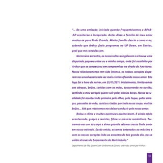 51
“... De uma amizade, iniciada quando frequentávamos a APAE-
-SP aconteceu o inesperado. Antes disso a família de meu amor
mudou-se para Praia Grande. Minha família descia a serra e eu,
sabendo que Arthur fazia programas na UP Down, em Santos,
pedi que me convidassem.
No terceiro encontro, os nossos olhos congelaram e aí houve uma
disputada paquera entre eu e minha amiga, onde fui escolhida por
Arthur que se concretizou em compromisso na virada do Ano Novo.
Nosso relacionamento tem sido intenso, os nossos corações dispa-
ram nos envolvendo cada vez mais e intensificando nosso amor. Tão
logo foi a hora de noivar, em 25/11/2011. Inicialmente, limitávamos
aos abraços, beijos, carícias com as mãos, sussurrando no ouvido,
sentindo o meu coração querer sair pelas nossas bocas. Nossa sexu-
alidade foi acontecendo primeiro pelo olhar, pelo toque, pelos abra-
ços, passadas de mão, carícias e beijos por todo nosso corpo, muitos
beijos… Até que resolvemos nos deixar conduzir pelo nosso amor.
Rolou o clima e muitas aventuras aconteceram. E ainda estão
acontecendo, graças a revistas, filmes e músicas românticas. Tor-
namos-nos um só corpo e alma quando selamos nosso lindo amor
em nosso noivado. Desde então, estamos antenados ao máximo e
com os nossos corações indo ao encontro do tão grande dia, nossa
união através do Sacramento do Matrimônio.”
Depoimento de Ilka, jovem com síndrome de Down, sobre seu amor por Arthur.
 