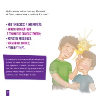 52
• não tem acesso a informação;
• nunca foi orientado
e tem muitas dúvidas também;
• aspectos religiosos;
• vergonha e timidez;
• falta de tempo.
Muitas vezes a mãe ou o pai tem dificuldade
de falar e orientar sobre sexualidade. E por quê?
O irmão ou irmã da pessoa com deficiência intelectual
pode ser um grande parceiro, pois está mais próximo
das experiências. Conversar, esclarecer as dúvidas,
usar uma cena de novela ou algo que se viu na rua
pode ser interessante para começar a falar sobre se-
xualidade, sexo e demonstrações de afeto.
 